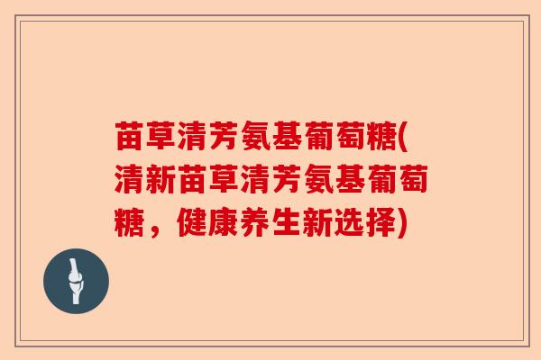 苗草清芳氨基葡萄糖(清新苗草清芳氨基葡萄糖,健康养生新选择) 苗草清芳氨基葡萄糖(清新苗草清芳氨基葡萄糖,健康养生新选择)
