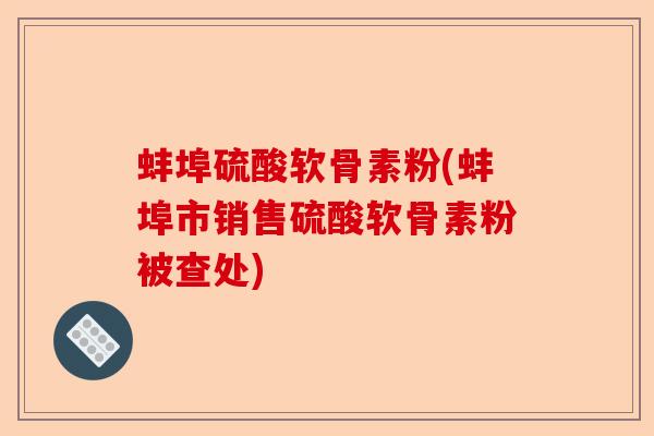 蚌埠硫酸软骨素粉(蚌埠市销售硫酸软骨素粉被查处)