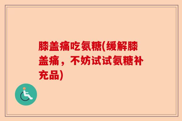 膝盖痛吃氨糖(缓解膝盖痛，不妨试试氨糖补充品)