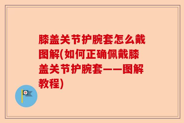 膝盖关节护腕套怎么戴图解(如何正确佩戴膝盖关节护腕套——图解教程)