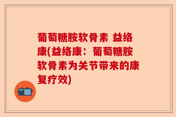 葡萄糖胺软骨素 益络康(益络康：葡萄糖胺软骨素为关节带来的康复疗效)