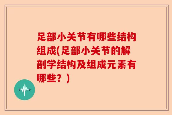 足部小关节有哪些结构组成(足部小关节的解剖学结构及组成元素有哪些？)