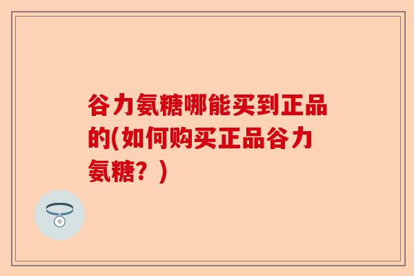 谷力氨糖哪能买到正品的(如何购买正品谷力氨糖?) 谷力氨糖哪能买到正品的(如何购买正品谷力氨糖?)