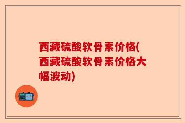 西藏硫酸软骨素价格(西藏硫酸软骨素价格大幅波动)