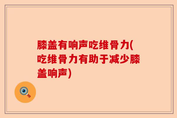膝盖有响声吃维骨力(吃维骨力有助于减少膝盖响声)