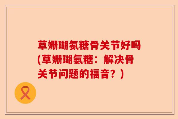 草姗瑚氨糖骨关节好吗(草姗瑚氨糖：解决骨关节问题的福音？)