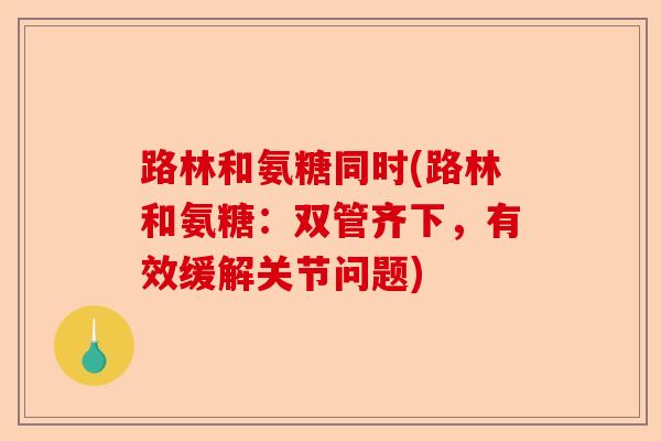 路林和氨糖同时(路林和氨糖:双管齐下,有效缓解关节问题) 路林和氨糖同时(路林和氨糖:双管齐下,有效缓解关节问题)