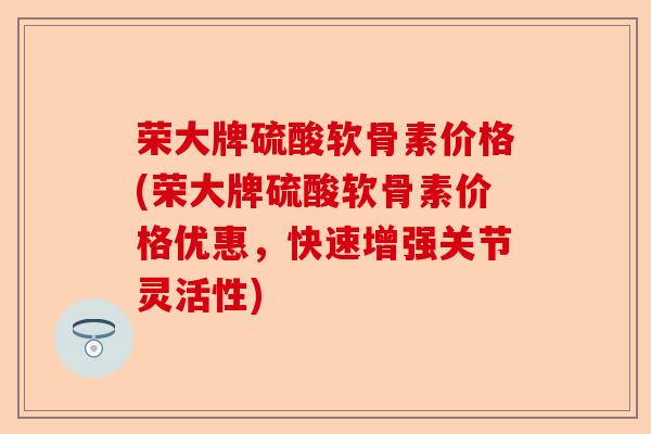 荣大牌硫酸软骨素价格(荣大牌硫酸软骨素价格优惠，快速增强关节灵活性)
