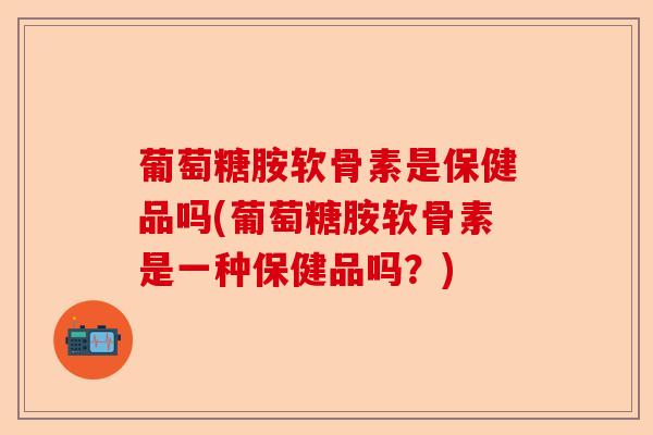 葡萄糖胺软骨素是保健品吗(葡萄糖胺软骨素是一种保健品吗？)