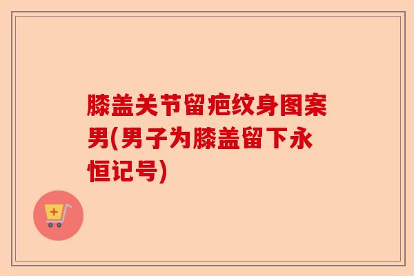 膝盖关节留疤纹身图案男(男子为膝盖留下永恒记号)