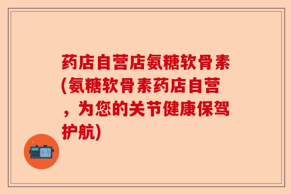 药店自营店氨糖软骨素(氨糖软骨素药店自营，为您的关节健康保驾护航)
