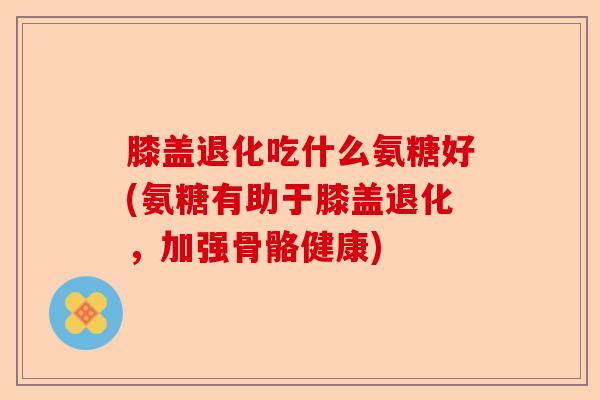 膝盖退化吃什么氨糖好(氨糖有助于膝盖退化，加强骨骼健康)