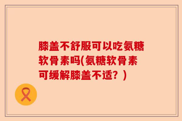 膝盖不舒服可以吃氨糖软骨素吗(氨糖软骨素可缓解膝盖不适？)