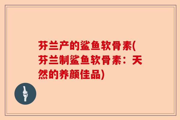 芬兰产的鲨鱼软骨素(芬兰制鲨鱼软骨素：天然的养颜佳品)