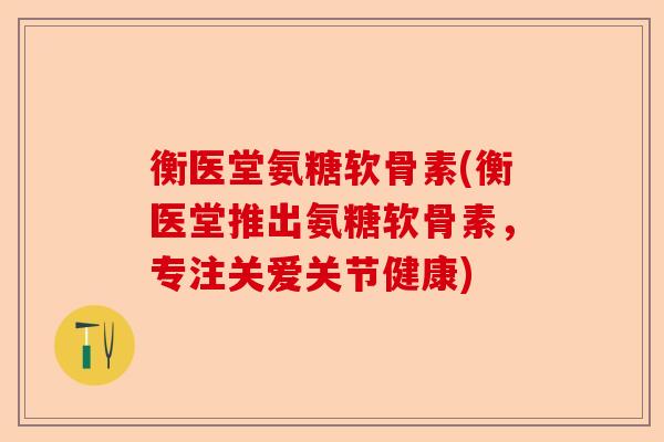 衡医堂氨糖软骨素(衡医堂推出氨糖软骨素，专注关爱关节健康)