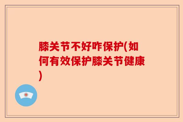 膝关节不好咋保护(如何有效保护膝关节健康)