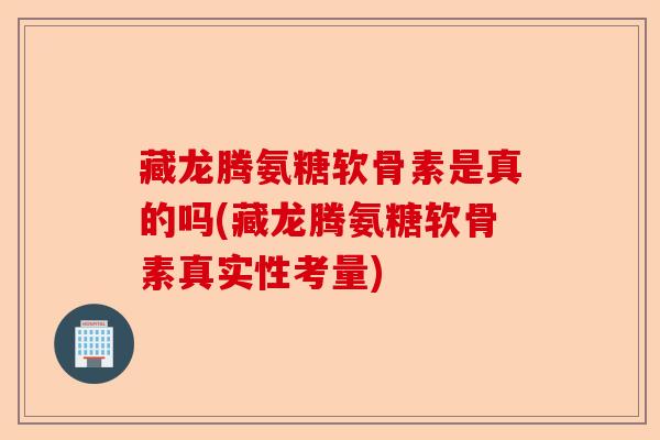 藏龙腾氨糖软骨素是真的吗(藏龙腾氨糖软骨素真实性考量)