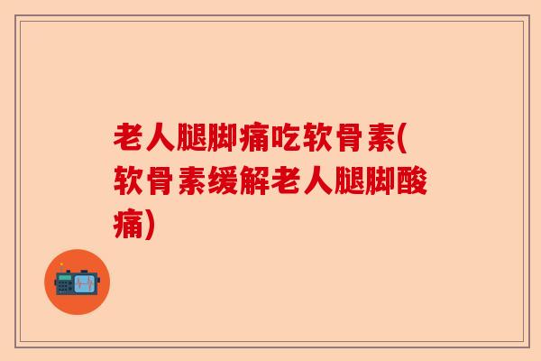 老人腿脚痛吃软骨素(软骨素缓解老人腿脚酸痛)