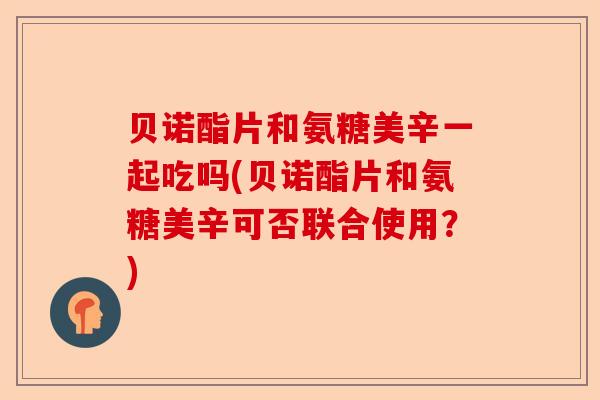 贝诺酯片和氨糖美辛一起吃吗(贝诺酯片和氨糖美辛可否联合使用?) 贝诺酯片和氨糖美辛一起吃吗(贝诺酯片和氨糖美辛可否联合使用?)