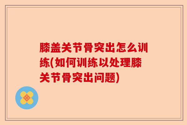 膝盖关节骨突出怎么训练(如何训练以处理膝关节骨突出问题) 膝盖关节骨突出怎么训练(如何训练以处理膝关节骨突出问题)