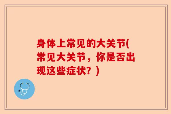 身体上常见的大关节(常见大关节，你是否出现这些症状？)