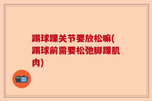 踢球踝关节要放松嘛(踢球前需要松弛脚踝肌肉)