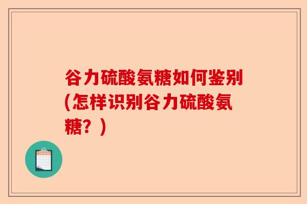 谷力硫酸氨糖如何鉴别(怎样识别谷力硫酸氨糖？)