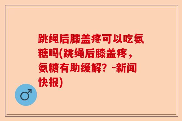 跳绳后膝盖疼可以吃氨糖吗(跳绳后膝盖疼，氨糖有助缓解？-新闻快报)