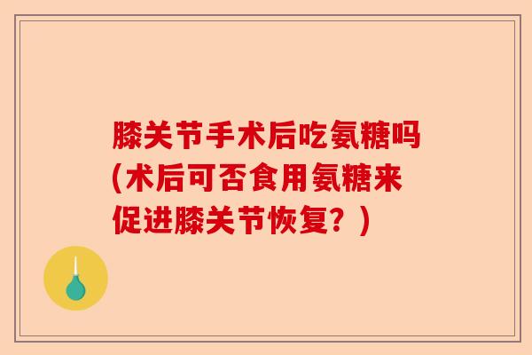 膝关节手术后吃氨糖吗(术后可否食用氨糖来促进膝关节恢复？)