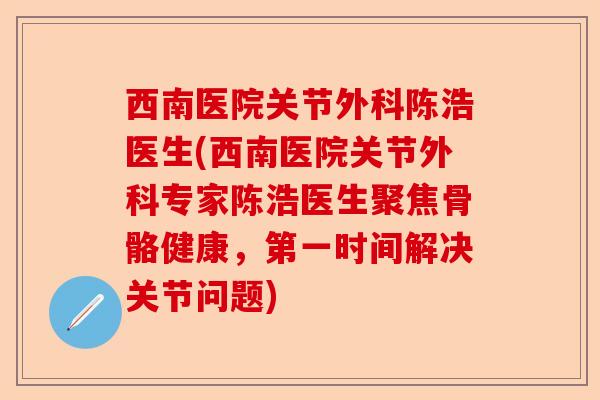 西南医院关节外科陈浩医生(西南医院关节外科专家陈浩医生聚焦骨骼健康，第一时间解决关节问题)