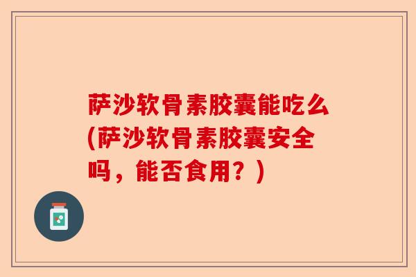 萨沙软骨素胶囊能吃么(萨沙软骨素胶囊安全吗，能否食用？)