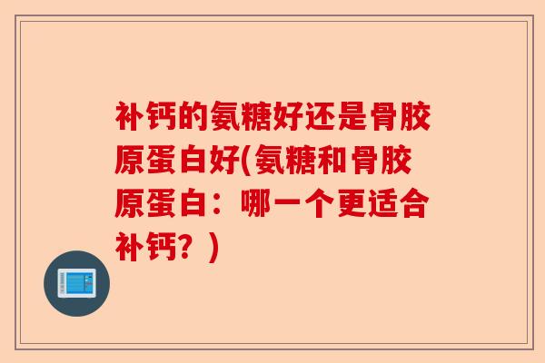 补钙的氨糖好还是骨胶原蛋白好(氨糖和骨胶原蛋白：哪一个更适合补钙？)