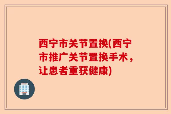 西宁市关节置换(西宁市推广关节置换手术，让患者重获健康)