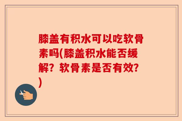 膝盖有积水可以吃软骨素吗(膝盖积水能否缓解？软骨素是否有效？)
