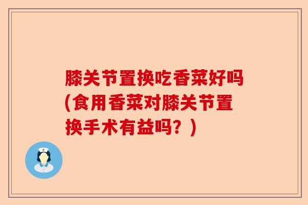 膝关节置换吃香菜好吗(食用香菜对膝关节置换手术有益吗？)