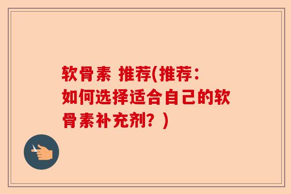 软骨素 推荐(推荐：如何选择适合自己的软骨素补充剂？)