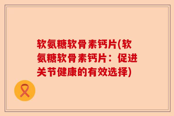 软氨糖软骨素钙片(软氨糖软骨素钙片：促进关节健康的有效选择)