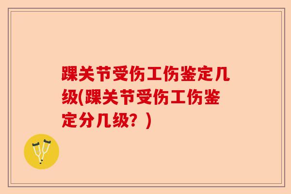 踝关节受伤工伤鉴定几级(踝关节受伤工伤鉴定分几级?) 踝关节受伤工伤鉴定几级(踝关节受伤工伤鉴定分几级?)