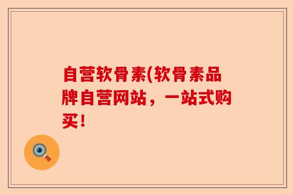 自营软骨素(软骨素品牌自营网站，一站式购买！