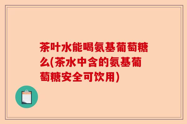 茶叶水能喝氨基葡萄糖么(茶水中含的氨基葡萄糖安全可饮用)