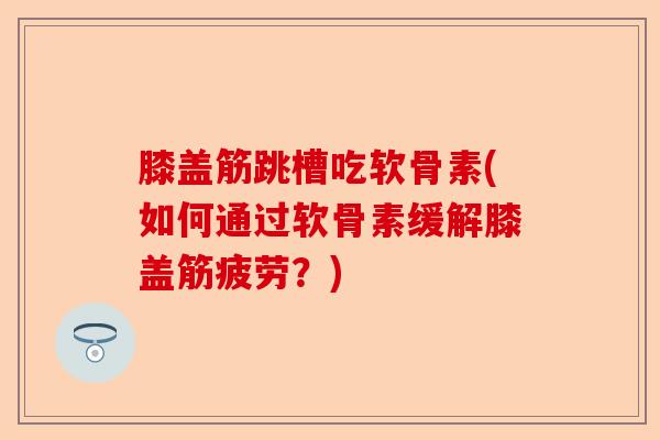膝盖筋跳槽吃软骨素(如何通过软骨素缓解膝盖筋疲劳？)