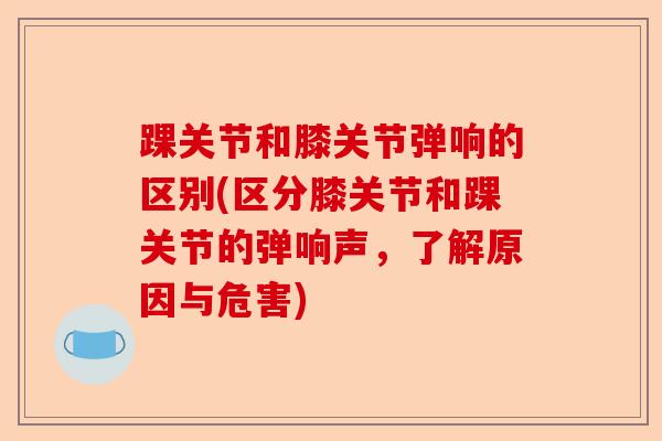 踝关节和膝关节弹响的区别(区分膝关节和踝关节的弹响声，了解原因与危害)