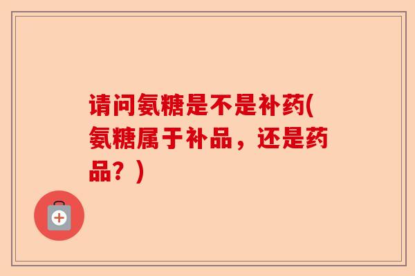 请问氨糖是不是补药(氨糖属于补品，还是药品？)