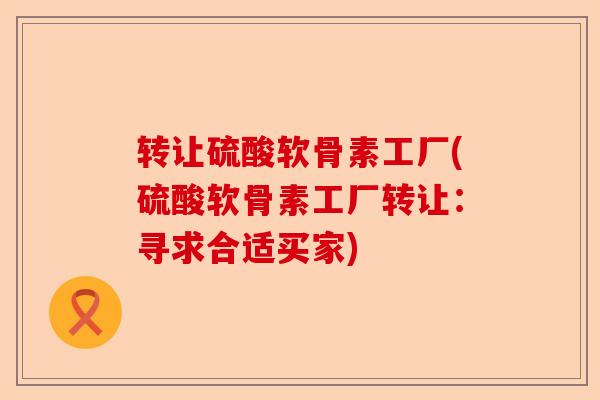 转让硫酸软骨素工厂(硫酸软骨素工厂转让：寻求合适买家)