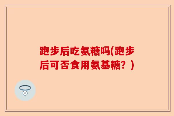 跑步后吃氨糖吗(跑步后可否食用氨基糖？)