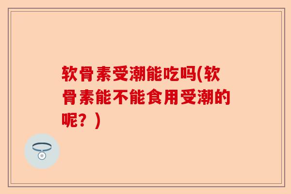 软骨素受潮能吃吗(软骨素能不能食用受潮的呢？)