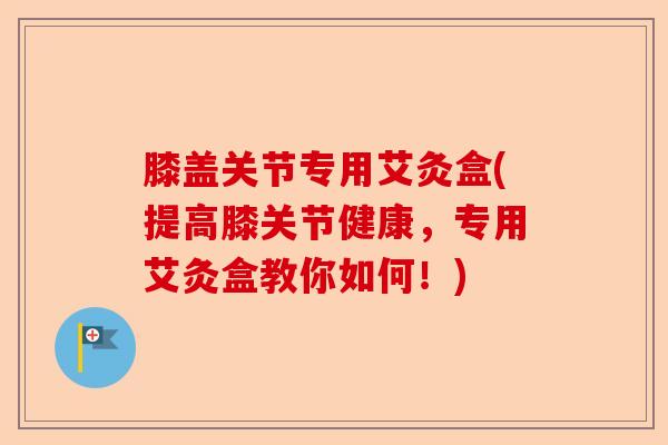 膝盖关节专用艾灸盒(提高膝关节健康，专用艾灸盒教你如何！)