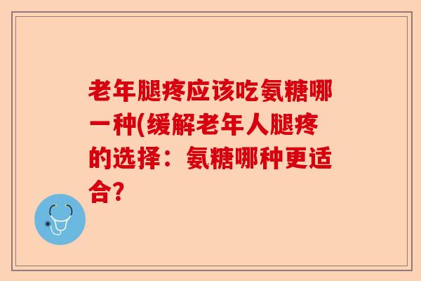 老年腿疼应该吃氨糖哪一种(缓解老年人腿疼的选择：氨糖哪种更适合？