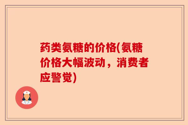 药类氨糖的价格(氨糖价格大幅波动，消费者应警觉)