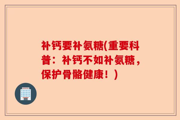 补钙要补氨糖(重要科普：补钙不如补氨糖，保护骨骼健康！)